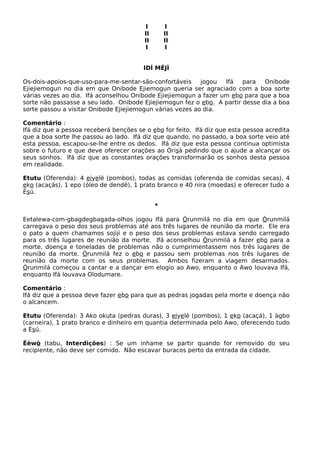 I I
II II
II II
I I
IDÍ MÉJÌ
Os-dois-apoios-que-uso-para-me-sentar-são-confortáveis jogou Ifá para Onibode
Ejiejiemogun no dia em que Onibode Ejiemogun queria ser agraciado com a boa sorte
várias vezes ao dia. Ifá aconselhou Onibode Ejiejiemogun a fazer um ebo para que a boa
sorte não passasse a seu lado. Onibode Ejiejiemogun fez o ebo. A partir desse dia a boa
sorte passou a visitar Onibode Ejiejiemogun várias vezes ao dia.
Comentário :
Ifá diz que a pessoa receberá benções se o ebo for feito. Ifá diz que esta pessoa acredita
que a boa sorte lhe passou ao lado. Ifá diz que quando, no passado, a boa sorte veio até
esta pessoa, escapou-se-lhe entre os dedos. Ifá diz que esta pessoa continua optimista
sobre o futuro e que deve oferecer orações ao Òrisà pedindo que o ajude a alcançar os
seus sonhos. Ifá diz que as constantes orações transformarão os sonhos desta pessoa
em realidade.
Etutu (Oferenda): 4 eiyelè (pombos), todas as comidas (oferenda de comidas secas), 4
eko (acaçás), 1 epo (óleo de dendê), 1 prato branco e 40 nira (moedas) e oferecer tudo a
Èsú.
*
Eetalewa-com-gbagdegbagada-olhos jogou Ifá para Òrunmilá no dia em que Òrunmilá
carregava o peso dos seus problemas até aos três lugares de reunião da morte. Ele era
o pato a quem chamamos sojiji e o peso dos seus problemas estava sendo carregado
para os três lugares de reunião da morte. Ifá aconselhou Òrunmilá a fazer ebo para a
morte, doença e toneladas de problemas não o cumprimentassem nos três lugares de
reunião da morte. Òrunmilá fez o ebo e passou sem problemas nos três lugares de
reunião da morte com os seus problemas. Ambos fizeram a viagem desarmados.
Òrunmilá começou a cantar e a dançar em elogio ao Awo, enquanto o Awo louvava Ifá,
enquanto Ifá louvava Olodumare.
Comentário :
Ifá diz que a pessoa deve fazer ebo para que as pedras jogadas pela morte e doença não
o alcancem.
Etutu (Oferenda): 3 Ako okuta (pedras duras), 3 eiyelè (pombos), 1 eko (acaçá), 1 àgbo
(carneira), 1 prato branco e dinheiro em quantia determinada pelo Awo, oferecendo tudo
a Èsú.
Éèwò (tabu, Interdições) : Se um inhame se partir quando for removido do seu
recipiente, não deve ser comido. Não escavar buracos perto da entrada da cidade.
 
