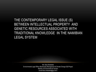 THE CONTEMPORARY LEGAL ISSUE (S)
BETWEEN INTELLECTUAL PROPERTY AND
GENETIC RESOURCES ASSOCIATED WITH
TRADITIONAL KNOWLEDGE IN THE NAMIBIAN
LEGAL SYSTEM
Ms. Elize Shakalela
Environmental Legal Officer Biodiversity Management & Climate Change GIZ-Project
Ministry of Environment & Tourism
Email:elize.shakalela@giz.de ©
 