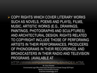  COPY RIGHTS WHICH COVER LITERARY WORKS
SUCH AS NOVELS, POEMS AND PLAYS), FILMS,
MUSIC, ARTISTIC WORKS (E.G., DRAWINGS,
PAINTINGS, PHOTOGRAPHS AND SCULPTURES)
AND ARCHITECTURAL DESIGN. RIGHTS RELATED
TO COPYRIGHT INCLUDE THOSE OF PERFORMING
ARTISTS IN THEIR PERFORMANCES, PRODUCERS
OF PHONOGRAMS IN THEIR RECORDINGS, AND
BROADCASTERS IN THEIR RADIO AND TELEVISION
PROGRAMS. (AVAILABLE AT
HTTP://WWW.WIPO.INT/PORTAL/EN/INDEX.HTML
Ms. Elize Shakalela
Environmental Legal Officer Biodiversity Management & Climate Change GIZ-Project
Ministry of Environment & Tourism
Email:elize.shakalela@giz.de ©
 