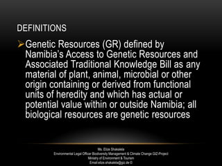 DEFINITIONS
Genetic Resources (GR) defined by
Namibia’s Access to Genetic Resources and
Associated Traditional Knowledge Bill as any
material of plant, animal, microbial or other
origin containing or derived from functional
units of heredity and which has actual or
potential value within or outside Namibia; all
biological resources are genetic resources
Ms. Elize Shakalela
Environmental Legal Officer Biodiversity Management & Climate Change GIZ-Project
Ministry of Environment & Tourism
Email:elize.shakalela@giz.de ©
 