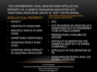 • OLD
• NOT REGARDED AS CREATION OF A
HUMAN MIND AS IT IS CONSIDERED
TO BE IN PUBLIC DOMAIN
• REMAINS EASILY AVAILABLE BY
ANYONE
• DIFFICULTY IN IDENTIFYING THE
OWNER AS MOST OF IT IS OWNED
COMMUNALLY
• DIFFUCULTY IN THE DEFINITION OF
TK
• DISADVANTAGE PEOPLE WHO LIVE
IN SMALL SOCIETIES
• NOVELTY
• CREATION OF HUMAN MIND
• MONOPOLY RIGHTS OF MANY
YEARS
• OWNER EASILY IDENTIFIABLE
• ADVANTAGE PEOPLE IN BIG
CITIES
• EUROPEAN ORIGIN-PRODUCT
OF INDUSTRIAL REVOLUTION
THE CONTEMPORARY LEGAL ISSUE BETWEEN INTELLECTUAL
PROPERTY (IP) & GENETIC RESOURCES ASSOCIATED WITH
TRADITIONAL KNOWLEDGE (GRaTK) IS VERY CONTROVERSIAL
INTELLECTUAL PROPERTY
TRADITIONAL KNOWLEDGE ASSOCIATED
WITH GENETIC RESOURCES
Ms. Elize Shakalela
Environmental Legal Officer Biodiversity Management & Climate Change GIZ-Project
Ministry of Environment & Tourism
Email:elize.shakalela@giz.de ©
 