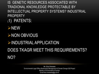 IS GENETIC RESOURCES ASSOCIATED WITH
TRADIONAL KNOWLEDGE PROTECTABLE BY
INTELLECTUAL PROPERTY SYSTEMS? INDUSTRIAL
PROPERTY
(1) PATENTS:
NEW
NON OBVIOUS
INDUSTRIAL APPLICATION
DOES TKAGR MEET THIS REQUIREMENTS?
NO?
Ms. Elize Shakalela
Environmental Legal Officer Biodiversity Management & Climate Change GIZ-Project
Ministry of Environment & Tourism
Email:elize.shakalela@giz.de ©
 