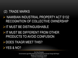 (2) TRADE MARKS
 NAMIBIAN INDUSTRIAL PROPERTY ACT S132
RECOGNITION OF COLLECTIVE OWNERSHIP
IT MUST BE DISTINGUISHABLE
IT MUST BE DIFFERENT FROM OTHER
PRODUCTS TO AVOID CONFUSION
DOES TKAGR MEET THIS?
YES & NO?
Ms. Elize Shakalela
Environmental Legal Officer Biodiversity Management & Climate Change GIZ-Project
Ministry of Environment & Tourism
Email:elize.shakalela@giz.de ©
 