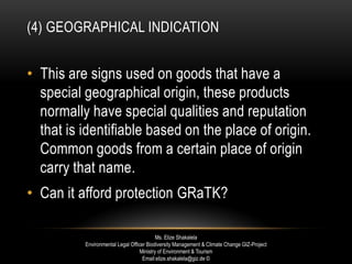 (4) GEOGRAPHICAL INDICATION
• This are signs used on goods that have a
special geographical origin, these products
normally have special qualities and reputation
that is identifiable based on the place of origin.
Common goods from a certain place of origin
carry that name.
• Can it afford protection GRaTK?
Ms. Elize Shakalela
Environmental Legal Officer Biodiversity Management & Climate Change GIZ-Project
Ministry of Environment & Tourism
Email:elize.shakalela@giz.de ©
 