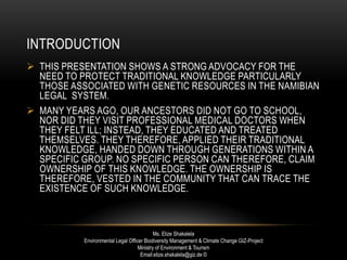 INTRODUCTION
 THIS PRESENTATION SHOWS A STRONG ADVOCACY FOR THE
NEED TO PROTECT TRADITIONAL KNOWLEDGE PARTICULARLY
THOSE ASSOCIATED WITH GENETIC RESOURCES IN THE NAMIBIAN
LEGAL SYSTEM.
 MANY YEARS AGO, OUR ANCESTORS DID NOT GO TO SCHOOL,
NOR DID THEY VISIT PROFESSIONAL MEDICAL DOCTORS WHEN
THEY FELT ILL; INSTEAD, THEY EDUCATED AND TREATED
THEMSELVES. THEY THEREFORE, APPLIED THEIR TRADITIONAL
KNOWLEDGE, HANDED DOWN THROUGH GENERATIONS WITHIN A
SPECIFIC GROUP. NO SPECIFIC PERSON CAN THEREFORE, CLAIM
OWNERSHIP OF THIS KNOWLEDGE. THE OWNERSHIP IS
THEREFORE, VESTED IN THE COMMUNITY THAT CAN TRACE THE
EXISTENCE OF SUCH KNOWLEDGE.
Ms. Elize Shakalela
Environmental Legal Officer Biodiversity Management & Climate Change GIZ-Project
Ministry of Environment & Tourism
Email:elize.shakalela@giz.de ©
 