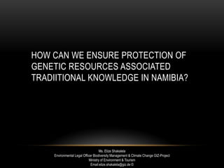 HOW CAN WE ENSURE PROTECTION OF
GENETIC RESOURCES ASSOCIATED
TRADIITIONAL KNOWLEDGE IN NAMIBIA?
Ms. Elize Shakalela
Environmental Legal Officer Biodiversity Management & Climate Change GIZ-Project
Ministry of Environment & Tourism
Email:elize.shakalela@giz.de ©
 