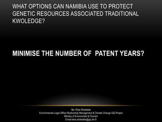 WHAT OPTIONS CAN NAMIBIA USE TO PROTECT
GENETIC RESOURCES ASSOCIATED TRADITIONAL
KWOLEDGE?
MINIMISE THE NUMBER OF PATENT YEARS?
Ms. Elize Shakalela
Environmental Legal Officer Biodiversity Management & Climate Change GIZ-Project
Ministry of Environment & Tourism
Email:elize.shakalela@giz.de ©
 