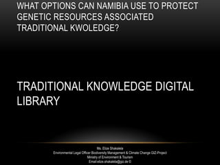 WHAT OPTIONS CAN NAMIBIA USE TO PROTECT
GENETIC RESOURCES ASSOCIATED
TRADITIONAL KWOLEDGE?
TRADITIONAL KNOWLEDGE DIGITAL
LIBRARY
Ms. Elize Shakalela
Environmental Legal Officer Biodiversity Management & Climate Change GIZ-Project
Ministry of Environment & Tourism
Email:elize.shakalela@giz.de ©
 