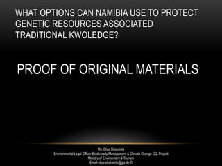 WHAT OPTIONS CAN NAMIBIA USE TO PROTECT
GENETIC RESOURCES ASSOCIATED
TRADITIONAL KWOLEDGE?
PROOF OF ORIGINAL MATERIALS
Ms. Elize Shakalela
Environmental Legal Officer Biodiversity Management & Climate Change GIZ-Project
Ministry of Environment & Tourism
Email:elize.shakalela@giz.de ©
 