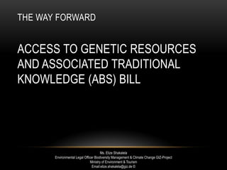 THE WAY FORWARD
ACCESS TO GENETIC RESOURCES
AND ASSOCIATED TRADITIONAL
KNOWLEDGE (ABS) BILL
Ms. Elize Shakalela
Environmental Legal Officer Biodiversity Management & Climate Change GIZ-Project
Ministry of Environment & Tourism
Email:elize.shakalela@giz.de ©
 