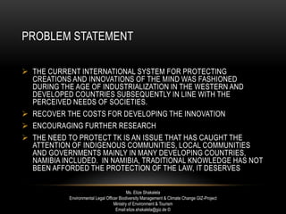PROBLEM STATEMENT
 THE CURRENT INTERNATIONAL SYSTEM FOR PROTECTING
CREATIONS AND INNOVATIONS OF THE MIND WAS FASHIONED
DURING THE AGE OF INDUSTRIALIZATION IN THE WESTERN AND
DEVELOPED COUNTRIES SUBSEQUENTLY IN LINE WITH THE
PERCEIVED NEEDS OF SOCIETIES.
 RECOVER THE COSTS FOR DEVELOPING THE INNOVATION
 ENCOURAGING FURTHER RESEARCH
 THE NEED TO PROTECT TK IS AN ISSUE THAT HAS CAUGHT THE
ATTENTION OF INDIGENOUS COMMUNITIES, LOCAL COMMUNITIES
AND GOVERNMENTS MAINLY IN MANY DEVELOPING COUNTRIES,
NAMIBIA INCLUDED. IN NAMIBIA, TRADITIONAL KNOWLEDGE HAS NOT
BEEN AFFORDED THE PROTECTION OF THE LAW, IT DESERVES
Ms. Elize Shakalela
Environmental Legal Officer Biodiversity Management & Climate Change GIZ-Project
Ministry of Environment & Tourism
Email:elize.shakalela@giz.de ©
 