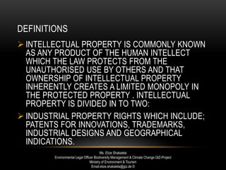DEFINITIONS
 INTELLECTUAL PROPERTY IS COMMONLY KNOWN
AS ANY PRODUCT OF THE HUMAN INTELLECT
WHICH THE LAW PROTECTS FROM THE
UNAUTHORISED USE BY OTHERS AND THAT
OWNERSHIP OF INTELLECTUAL PROPERTY
INHERENTLY CREATES A LIMITED MONOPOLY IN
THE PROTECTED PROPERTY . INTELLECTUAL
PROPERTY IS DIVIDED IN TO TWO:
 INDUSTRIAL PROPERTY RIGHTS WHICH INCLUDE;
PATENTS FOR INNOVATIONS, TRADEMARKS,
INDUSTRIAL DESIGNS AND GEOGRAPHICAL
INDICATIONS.
Ms. Elize Shakalela
Environmental Legal Officer Biodiversity Management & Climate Change GIZ-Project
Ministry of Environment & Tourism
Email:elize.shakalela@giz.de ©
 