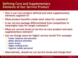 Defining Core and Supplementary
  Elements of Our Service Product
   How is our core product defined and what supplementary
    elements augment it?
   What product benefits create most value for customers?
   Is our service package differentiated from competition in
    meaningful ways for target customers?
   What are current levels of service on core product and each
    supplementary element?
   Can we charge more for higher service levels? For example:
             Faster response and execution
             Better physical amenities
             Easier access
             Higher staffing levels
             Superior caliber personnel

   Alternatively, should we cut service levels and charge less?
Slide © 2007 by Christopher Lovelock and Jochen Wirtz   Services Marketing 6/E   Chapter 3 - 14
 