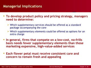 Managerial Implications

   To develop product policy and pricing strategy, managers
    need to determine:
          Which supplementary services should be offered as a standard
           package accompanying the core
          Which supplementary elements could be offered as options for an
           extra charge

   In general, firms that compete on a low-cost, no-frills
    basis needs fewer supplementary elements than those
    marketing expensive, high-value-added services

   Each flower petal must receive consistent care and
    concern to remain fresh and appealing


Slide © 2007 by Christopher Lovelock and Jochen Wirtz   Services Marketing 6/E   Chapter 3 - 30
 