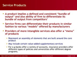Service Products

   A product implies a defined and consistent “bundle of
    output” and also ability of firm to differentiate its
    bundle of output from competitors’
   Service firms can differentiate their products in similar
    fashion to various “models” offered by manufacturers
   Providers of more intangible services also offer a “menu”
    of products
          Represent an assembly of elements that are built around the core
           product
          May include certain value-added supplementary services
          For e.g banks offer a variety of accounts, insurance providers offer
           different types of policies and universities offer different degree
           programs.
Slide © 2007 by Christopher Lovelock and Jochen Wirtz   Services Marketing 6/E   Chapter 3 - 32
 