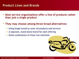 Product Lines and Brands

   Most service organizations offer a line of products rather
    than just a single product

   They may choose among three broad alternatives:
          Using Single brand to cover all products and services
          A separate, stand-alone brand for each offering
          Some combination of these two extremes




Slide © 2007 by Christopher Lovelock and Jochen Wirtz   Services Marketing 6/E   Chapter 3 - 33
 