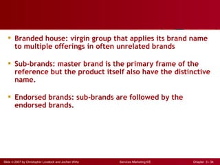 Branded house: virgin group that applies its brand name
    to multiple offerings in often unrelated brands

   Sub-brands: master brand is the primary frame of the
    reference but the product itself also have the distinctive
    name.

   Endorsed brands: sub-brands are followed by the
    endorsed brands.




Slide © 2007 by Christopher Lovelock and Jochen Wirtz   Services Marketing 6/E   Chapter 3 - 34
 