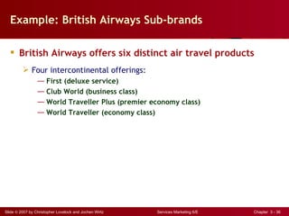 Example: British Airways Sub-brands

   British Airways offers six distinct air travel products
          Four intercontinental offerings:
                 ― First (deluxe service)
                 ― Club World (business class)
                 ― World Traveller Plus (premier economy class)
                 ― World Traveller (economy class)




Slide © 2007 by Christopher Lovelock and Jochen Wirtz   Services Marketing 6/E   Chapter 3 - 36
 
