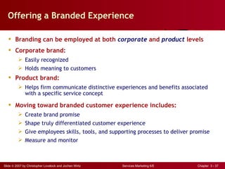 Offering a Branded Experience

    Branding can be employed at both corporate and product levels
    Corporate brand:
          Easily recognized
          Holds meaning to customers
    Product brand:
          Helps firm communicate distinctive experiences and benefits associated
           with a specific service concept

    Moving toward branded customer experience includes:
          Create brand promise
          Shape truly differentiated customer experience
          Give employees skills, tools, and supporting processes to deliver promise
          Measure and monitor



Slide © 2007 by Christopher Lovelock and Jochen Wirtz   Services Marketing 6/E   Chapter 3 - 37
 