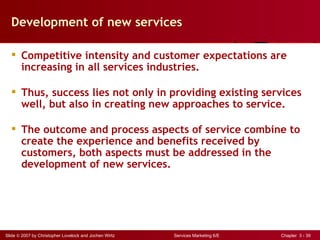 Development of new services

   Competitive intensity and customer expectations are
    increasing in all services industries.

   Thus, success lies not only in providing existing services
    well, but also in creating new approaches to service.

   The outcome and process aspects of service combine to
    create the experience and benefits received by
    customers, both aspects must be addressed in the
    development of new services.




Slide © 2007 by Christopher Lovelock and Jochen Wirtz   Services Marketing 6/E   Chapter 3 - 39
 