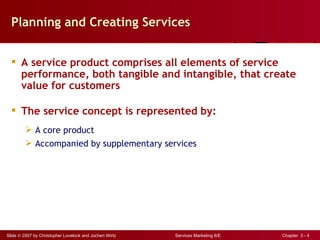 Planning and Creating Services


   A service product comprises all elements of service
    performance, both tangible and intangible, that create
    value for customers

   The service concept is represented by:
          A core product
          Accompanied by supplementary services




Slide © 2007 by Christopher Lovelock and Jochen Wirtz   Services Marketing 6/E   Chapter 3 - 4
 