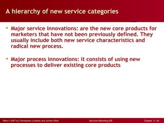 A hierarchy of new service categories

   Major service innovations: are the new core products for
    marketers that have not been previously defined. They
    usually include both new service characteristics and
    radical new process.

   Major process innovations: it consists of using new
    processes to deliver existing core products




Slide © 2007 by Christopher Lovelock and Jochen Wirtz   Services Marketing 6/E   Chapter 3 - 40
 