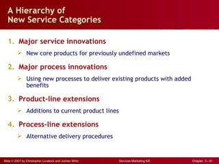 A Hierarchy of
  New Service Categories

  1. Major service innovations
          New core products for previously undefined markets

  2. Major process innovations
          Using new processes to deliver existing products with added
           benefits

  3. Product-line extensions
          Additions to current product lines

  4. Process-line extensions
          Alternative delivery procedures


Slide © 2007 by Christopher Lovelock and Jochen Wirtz   Services Marketing 6/E   Chapter 3 - 41
 
