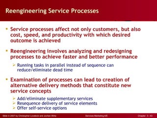 Reengineering Service Processes

   Service processes affect not only customers, but also
    cost, speed, and productivity with which desired
    outcome is achieved
   Reengineering involves analyzing and redesigning
    processes to achieve faster and better performance
          Running tasks in parallel instead of sequence can
           reduce/eliminate dead time

   Examination of processes can lead to creation of
    alternative delivery methods that constitute new
    service concepts
          Add/eliminate supplementary services
          Resequence delivery of service elements
          Offer self-service options
Slide © 2007 by Christopher Lovelock and Jochen Wirtz   Services Marketing 6/E   Chapter 3 - 43
 