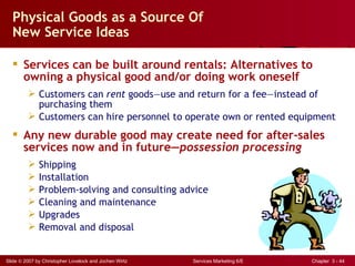 Physical Goods as a Source Of
  New Service Ideas

   Services can be built around rentals: Alternatives to
    owning a physical good and/or doing work oneself
          Customers can rent goods—use and return for a fee—instead of
           purchasing them
          Customers can hire personnel to operate own or rented equipment
   Any new durable good may create need for after-sales
    services now and in future—possession processing
             Shipping
             Installation
             Problem-solving and consulting advice
             Cleaning and maintenance
             Upgrades
             Removal and disposal


Slide © 2007 by Christopher Lovelock and Jochen Wirtz   Services Marketing 6/E   Chapter 3 - 44
 