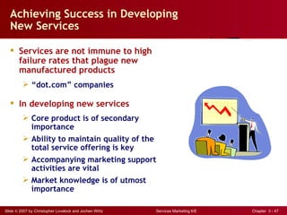 Achieving Success in Developing
  New Services

   Services are not immune to high
    failure rates that plague new
    manufactured products
          “dot.com” companies

   In developing new services
          Core product is of secondary
           importance
          Ability to maintain quality of the
           total service offering is key
          Accompanying marketing support
           activities are vital
          Market knowledge is of utmost
           importance

Slide © 2007 by Christopher Lovelock and Jochen Wirtz   Services Marketing 6/E   Chapter 3 - 47
 