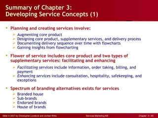 Summary of Chapter 3:
  Developing Service Concepts (1)

   Planning and creating services involve:
             Augmenting core product
             Designing core product, supplementary services, and delivery process
             Documenting delivery sequence over time with flowcharts
             Gaining insights from flowcharting

   Flower of service includes core product and two types of
    supplementary services: facilitating and enhancing
          Facilitating services include information, order taking, billing, and
           payment
          Enhancing services include consultation, hospitality, safekeeping, and
           exceptions

   Spectrum of branding alternatives exists for services
             Branded house
             Sub-brands
             Endorsed brands
             House of brands

Slide © 2007 by Christopher Lovelock and Jochen Wirtz   Services Marketing 6/E   Chapter 3 - 49
 