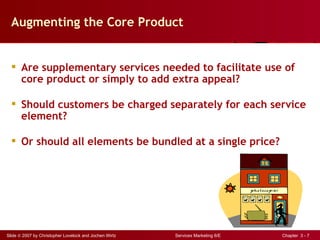 Augmenting the Core Product


   Are supplementary services needed to facilitate use of
    core product or simply to add extra appeal?

   Should customers be charged separately for each service
    element?

   Or should all elements be bundled at a single price?




Slide © 2007 by Christopher Lovelock and Jochen Wirtz   Services Marketing 6/E   Chapter 3 - 7
 