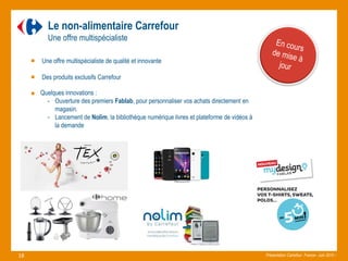 Le non-alimentaire Carrefour
Une offre multispécialiste
Une offre multispécialiste de qualité et innovante
Des produits exclusifs Carrefour
Quelques innovations :
- Ouverture des premiers Fablab, pour personnaliser vos achats directement en
magasin.
- Lancement de Nolim, la bibliothèque numérique livres et plateforme de vidéos à
la demande
Présentation Carrefour France– Juin 2015 –.18
 