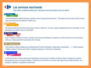 Second distributeur pétrolier français, Carrefour assure l’approvisionnement de 1 156 stations-service dans toute la France
avec des carburants de qualité au meilleur prix.
105 camions sillonnent les communes et livrent dans un délai de 1 à 5 jours, après enregistrement de la commande, un fuel
domestique de qualité à des prix compétitifs.
Les services marchands
Des offres complémentaires pour répondre à tous les besoins de nos clients
Des solutions cadeaux dédiées aux professionnels (Comité d’entreprise, Collectivités, Associations, …) : Cartes cadeaux,
Coffrets cadeaux, Paniers gourmands, Voyages de groupe ou séminaires, Spectacles…
Avec 17 stations-service en France, Carrefour est le premier distributeur à proposer une offre discount sur les autoroutes
ainsi qu’un large assortiment de produits de la marque.
Le rôle de Carrefour Service Client est de développer et promouvoir la relation et l’écoute clients à distance de manière
transversale au sein du Groupe Carrefour. Titulaire de la norme Afnor, le service client apporte aux entités Carrefour une
prestation qualitative, compétitive et pertinente.
20
 