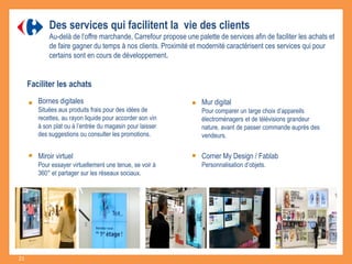 Des services qui facilitent la vie des clients
Au-delà de l’offre marchande, Carrefour propose une palette de services afin de faciliter les achats et
de faire gagner du temps à nos clients. Proximité et modernité caractérisent ces services qui pour
certains sont en cours de développement.
Mur digital
Pour comparer un large choix d’appareils
électroménagers et de télévisions grandeur
nature, avant de passer commande auprès des
vendeurs.
Miroir virtuel
Pour essayer virtuellement une tenue, se voir à
360° et partager sur les réseaux sociaux.
Corner My Design / Fablab
Personnalisation d’objets.
Faciliter les achats
Bornes digitales
Situées aux produits frais pour des idées de
recettes, au rayon liquide pour accorder son vin
à son plat ou à l’entrée du magasin pour laisser
des suggestions ou consulter les promotions.
21
 