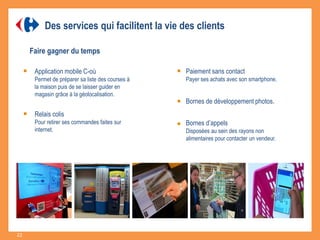 Faire gagner du temps
Application mobile C-où
Permet de préparer sa liste des courses à
la maison puis de se laisser guider en
magasin grâce à la géolocalisation.
Paiement sans contact
Payer ses achats avec son smartphone.
Bornes de développement photos.
Relais colis
Pour retirer ses commandes faites sur
internet.
Bornes d’appels
Disposées au sein des rayons non
alimentaires pour contacter un vendeur.
Des services qui facilitent la vie des clients
22
 