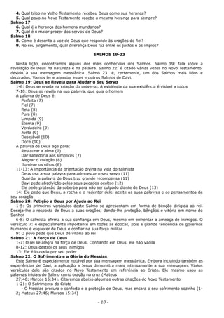 4. Qual tribo no Velho Testamento recebeu Deus como sua herança?
5. Qual povo no Novo Testamento recebe a mesma herança para sempre?
Salmo 17
6. Qual é a herança dos homens mundanos?
7. Qual é o maior prazer dos servos de Deus?
Salmo 18
8. Como é descrita a voz de Deus que responde às orações do fiel?
9. No seu julgamento, qual diferença Deus faz entre os justos e os ímpios?
SALMOS 19-23
Nesta lição, encontramos alguns dos mais conhecidos dos Salmos. Salmo 19: fala sobre a
revelação de Deus na natureza e na palavra. Salmo 22: é citado várias vezes no Novo Testamento,
devido à sua mensagem messiânica. Salmo 23: é, certamente, um dos Salmos mais lidos e
decorados. Vamos ler e apreciar esses e outros Salmos de Davi.
Salmo 19: Deus se Revela para Ajudar o Seu Servo
1-6: Deus se revela na criação do universo. A evidência da sua existência é visível a todos
7-10: Deus se revela na sua palavra, que guia o homem
A palavra de Deus é:
Perfeita (7)
Fiel (7)
Reta (8)
Pura (8)
Límpida (9)
Eterna (9)
Verdadeira (9)
Justa (9)
Desejável (10)
Doce (10)
A palavra de Deus age para:
Restaurar a alma (7)
Dar sabedoria aos símplices (7)
Alegrar o coração (8)
Iluminar os olhos (8)
11-13: A importância da orientação divina na vida do salmista
Deus usa a sua palavra para admoestar o seu servo (11)
Guardar a palavra de Deus traz grande recompensa (11)
Davi pede absolvição pelos seus pecados ocultos (12)
Ele pede proteção da soberba para não ser culpado diante de Deus (13)
14: Ele pede que Deus, a rocha e o redentor dele, aceite as suas palavras e os pensamentos de
seu coração
Salmo 20: Petição a Deus por Ajuda ao Rei
1-5: Os primeiros versículos deste Salmo se apresentam em forma de bênção dirigida ao rei.
Deseja-lhe a resposta de Deus a suas orações, dando-lhe proteção, bênçãos e vitória em nome do
Senhor
6-8: O salmista afirma a sua confiança em Deus, mesmo em enfrentar a ameaça de inimigos. O
versículo 7: é especialmente importante em todas as épocas, pois a grande tendência de governos
humanos é esquecer de Deus e confiar na sua força militar
9: O povo pede que Deus dê vitória ao rei
Salmo 21: A Força de Deus
1-7: O rei se alegra na força de Deus. Confiando em Deus, ele não vacila
8-12: Deus destrói os seus inimigos
13: Ele é louvado por seu poder
Salmo 22: O Sofrimento e a Glória do Messias
Este Salmo é especialmente notável por sua mensagem messiânica. Embora incluindo também as
experiências de Davi, a aplicação a Jesus demonstra mais intensamente a sua mensagem. Vários
versículos dele são citados no Novo Testamento em referência ao Cristo. Ele mesmo usou as
palavras iniciais do Salmo como oração na cruz (Mateus
27:46; Marcos 15:34). Citaremos abaixo algumas outras citações do Novo Testamento
1-21: O Sofrimento do Cristo
- O Messias procura o conforto e a proteção de Deus, mas encara o seu sofrimento sozinho (1-
2; Mateus 27:46; Marcos 15:34)
- 10 -
 