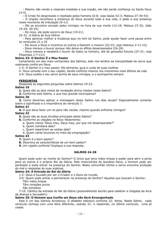 - Mesmo não vendo a resposta imediata a sua oração, ele não perde confiança no Santo Deus
(3-5)
- O Cristo foi desprezado e rejeitado pelos homens (6-8; veja Isaías 53:3; Mateus 27:39-43)
- O Ungido reconhece a presença de Deus durante toda a sua vida, e pede a sua presença
neste momento de tribulação (9-11)
- Ele se encontra cercado pelos inimigos na hora de sua morte (12-18; Mateus 27:35; João
19:24; 20:25)
- De novo, ele pede socorro de Deus (19-21)
22-31: A Glória de Sua Vitória
- Para apreciar melhor a mudança aqui no tom do Salmo, pode ajudar fazer uma pausa entre
os versículos 21 e 22
- Ele louva a Deus e incentiva os outros a fazerem o mesmo (22-23; veja Hebreus 2:11-12)
- Deus merece o louvor porque não deixa os aflitos desamparados (24-26)
- Deus merece e receberá o louvor de todos os homens, até de gerações futuras (27-31; veja
Filipenses 2:7-11))
Salmo 23: O Senhor É o Meu Pastor
Certamente um dos mais conhecidos dos Salmos, este nos lembra da tranqüilidade do servo que
realmente confia em Deus
1-3: O Senhor é o meu pastor. Ele alimenta, guia e cuida de suas ovelhas
4: Deus consola com o seu cajado, dando conforto mesmo nos momentos mais difíceis da vida
5-6: Deus exalta o seu servo acima de seus inimigos, e o acompanha sempre
PERGUNTAS
Responda as seguintes perguntas sobre Salmos 19-23.
Salmo 19
1. Quais são os dois meios de revelação divina citados neste Salmo?
2. Conforme este Salmo, o que traz grande recompensa?
Salmo 20
3. Como devemos aplicar a mensagem deste Salmo nos dias atuais? Especialmente comente
sobre o significado e a importância do versículo 7.
Salmo 21
4. O que deve fazer um rei para não vacilar, mesmo quando enfrenta inimigos?
Salmo 22
5. Quais são as duas divisões principais deste Salmo?
6. Conforme as citações no Novo Testamento:
a. Quem clama “Deus meu, Deus meu, por que me desamparaste?”
b. Quem zombava dele?
c. Quem repartiram as vestes dele?
d. Quem canta louvores no meio da congregação?
Salmo 23
7. Quem é o bom pastor?
8. Descreva as características de um bom pastor?
9. Um cajado conforta? Explique a sua resposta.
SALMOS 24-28
Quem pode subir ao monte do Senhor? O único que teria mãos limpas e poder para abrir a porta
para os outros é o próprio Rei da Glória. Pela misericórdia do bondoso Deus, o homem pode ser
perdoado e pode entrar na presença do Senhor. Nesta comunhão íntima o servo encontra proteção
do mal e respostas às suas súplicas.
Salmo 24: A Entrada do Rei da Glória
1-2: Deus é louvado por ser o Criador e o Dono do mundo
3-6: Quem pode entrar e permanecer na presença do Senhor? Aqueles que buscam o Senhor:
Têm mãos limpas
Têm corações puros
São honestos
7-10: Cântico da entrada do Rei da Glória (possivelmente escrito para celebrar a chegada da Arca
da Aliança a Jerusalém)
Salmo 25: O Homem que Confia em Deus não Será Envergonhado
Este é um dos Salmos Acrósticos. O alfabeto hebraico continha 22: letras. Neste Salmo, cada
versículo começa com uma letra diferente, usando 21: e repetindo, no último versículo, uma já
usada.
- 11 -
 