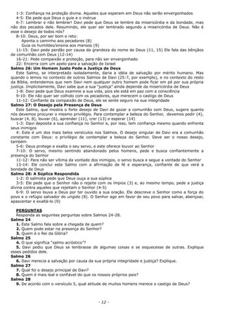 1-3: Confiança na proteção divina. Aqueles que esperam em Deus não serão envergonhados
4-5: Ele pede que Deus o guie e o instrua
6-7: Lembrar e não lembrar! Davi pede que Deus se lembre da misericórdia e da bondade, mas
não dos pecados dele. Resumindo, ele quer ser lembrado segundo a misericórdia de Deus. Não é
esse o desejo de todos nós?
8-10: Deus, por ser bom e reto:
Aponta o caminho aos pecadores (8)
Guia os humildes/ensina aos mansos (9)
11-15: Davi pede perdão por causa da grandeza do nome de Deus (11, 15) Ele fala das bênçãos
de comunhão com Deus (12-14)
16-21: Pede compaixão e proteção, para não ser envergonhado
22: Encerra com um apelo para a salvação de Israel
Salmo 26: Um Homem Justo Pede a Justiça de Deus
Este Salmo, se interpretado isoladamente, daria a idéia de salvação por mérito humano. Mas
quando o lemos no contexto de outros Salmos de Davi (25:7, por exemplo), e no contexto do resto
da Bíblia, entendemos que nem Davi nem qualquer outro homem pode ficar em pé por sua própria
justiça. Implicitamente, Davi sabe que a sua “justiça” ainda depende da misericórdia de Deus
1-8: Davi pede que Deus examine a sua vida, pois ele está em paz com a consciência
9-10: Ele não quer ser colhido com os pecadores, que merecem o castigo de Deus
11-12: Confiante da compaixão de Deus, ele se sente seguro na sua integridade
Salmo 27: O Desejo pela Presença de Deus
Este Salmo, que mostra o forte desejo de Davi de gozar a comunhão com Deus, sugere quanto
nós devemos procurar o mesmo privilégio. Para contemplar a beleza do Senhor, devemos pedir (4),
buscar (4, 8), louvar (6), aprender (11), crer (13) e esperar (14)
1-3: Davi deposita a sua confiança no Senhor e, por isso, tem confiança mesmo quando enfrenta
seus inimigos
4: Este é um dos mais belos versículos nos Salmos. O desejo singular de Davi era a comunhão
constante com Deus: o privilégio de contemplar a beleza do Senhor. Deve ser o nosso desejo,
também
5-6: Deus protege e exalta o seu servo, e este oferece louvor ao Senhor
7-10: O servo, mesmo sentindo abandonado pelos homens, pede e busca confiantemente a
presença do Senhor
11-12: Para não ser vítima da vontade dos inimigos, o servo busca e segue a vontade do Senhor
13-14: Ele conclui este Salmo com a afirmação de fé e esperança, confiante de que verá a
bondade de Deus
Salmo 28: A Súplica Respondida
1-2: O salmista pede que Deus ouça a sua súplica
3-5: Ele pede que o Senhor não o rejeite com os ímpios (3) e, ao mesmo tempo, pede a justiça
divina contra aqueles que rejeitam o Senhor (4-5)
6-9: O servo louva a Deus por ter ouvido a sua oração. Ele descreve o Senhor como a força do
povo e o refúgio salvador do ungido (8). O Senhor age em favor de seu povo para salvar, abençoar,
apascentar e exaltá-lo (9)
PERGUNTAS
Responda as seguintes perguntas sobre Salmos 24-28.
Salmo 24
1. Este Salmo fala sobre a chegada de quem?
2. Quem pode estar na presença do Senhor?
3. Quem é o Rei da Glória?
Salmo 25
4. O que significa “salmo acróstico”?
5. Davi pediu que Deus se lembrasse de algumas coisas e se esquecesse de outras. Explique
esses pedidos dele.
Salmo 26
6. Davi merecia a salvação por causa da sua própria integridade e justiça? Explique.
Salmo 27
7. Qual foi o desejo principal de Davi?
8. Quem é mais leal e confiável do que os nossos próprios pais?
Salmo 28
9. De acordo com o versículo 5, qual atitude de muitos homens merece o castigo de Deus?
- 12 -
 