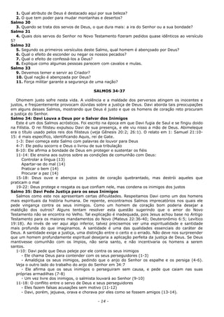 1. Qual atributo de Deus é destacado aqui por sua beleza?
2. O que tem poder para mudar montanhas e desertos?
Salmo 30
3. Quando se trata dos servos de Deus, o que dura mais: a ira do Senhor ou a sua bondade?
Salmo 31
4. Quais dois servos do Senhor no Novo Testamento fizeram pedidos quase idênticos ao versículo
5?
Salmo 32
5. Segundo os primeiros versículos deste Salmo, qual homem é abençoado por Deus?
6. Qual o efeito de esconder ou negar os nossos pecados?
7. Qual o efeito de confessá-los a Deus?
8. Explique como algumas pessoas parecem com cavalos e mulas.
Salmo 33
9. Devemos temer e servir ao Criador?
10. Qual nação é abençoada por Deus?
11. Força militar garante a segurança de uma nação?
SALMOS 34-37
Ohomem justo sofre nesta vida. A violência e a maldade dos perversos atingem os inocentes e
justos, e freqüentemente provocam dúvidas sobre a justiça de Deus. Davi aborda tais preocupações
em alguns desses Salmos, mostrando que Deus é justo e que os homens de coração reto procuram
a justiça do Senhor.
Salmo 34: Davi Louva a Deus por o Salvar dos Inimigos
Este é um dos Salmos acrósticos. Foi escrito na época em que Davi fugia de Saul e se fingiu doido
na Filístia. O rei filisteu expulsou Davi de sua presença, e ele viu nisso a mão de Deus. Abimeleque
era o título usado pelos reis dos filisteus (veja Gênesis 20:2; 26:1). O relato em 1: Samuel 21:10-
15: é mais específico, identificando Aquis, rei de Gate.
1-3: Davi começa este Salmo com palavras de louvor para Deus
4-7: Ele pediu socorro e Deus o livrou de sua tribulação
8-10: Ele afirma a bondade de Deus em proteger e sustentar os fiéis
11-14: Ele ensina aos outros sobre as condições de comunhão com Deus:
Controlar a língua (13)
Apartar-se do mal (14)
Praticar o bem (14)
Procurar a paz (14)
15-18: Deus ouve e abençoa os justos de coração quebrantado, mas destrói aqueles que
praticam o mal
19-22: Deus protege e resgata os que confiam nele, mas condena os inimigos dos justos
Salmo 35: Davi Pede Justiça para os seus Inimigos
Salmos como este nos apresentam certas dificuldades. Respeitamos Davi como um dos homens
mais espirituais da história humana. De repente, encontramos Salmos imprecatórios nos quais ele
pede vingança contra os seus inimigos. Como um homem de coração bom poderia desejar a
maldição dos outros? Alguns tentam resolver esta questão sugerindo que o amor do Novo
Testamento não se encontra no Velho. Tal explicação é inadequada, pois Jesus achou base no Antigo
Testamento para os maiores mandamentos do Novo (Mateus 22:36-40; Deuteronômio 6:5; Levítico
19:18). Ao invés de ver aqui algo inferior, talvez precisemos ver uma espiritualidade e santidade
mais profunda do que imaginamos. A santidade é uma das qualidades essenciais do caráter de
Deus. A santidade exige a justiça, uma distinção entre o certo e o errado. Não deve nos surpreender
que um homem profundamente espiritual desejaria a aplicação perfeita da justiça de Deus. Se Deus
mantivesse comunhão com os ímpios, não seria santo, e não incentivaria os homens a serem
santos.
1-10: Davi pede que Deus peleje por ele contra os seus inimigos
- Ele chama Deus para contender com os seus perseguidores (1-3)
- Amaldiçoa os seus inimigos, pedindo que o anjo do Senhor os espalhe e os persiga (4-6).
Veja o outro lado do trabalho do anjo do Senhor em 34:7
- Ele afirma que os seus inimigos o perseguiram sem causa, e pede que caiam nas suas
próprias armadilhas (7-8)
- Um vez livre dos inimigos, o salmista louvará ao Senhor (9-10)
11-18: O conflito entre o servo de Deus e seus perseguidores
- Eles fazem falsas acusações sem motivo (11-12)
- Davi, porém, jejuava, orava e chorava por eles como se fossem amigos (13-14).
- 14 -
 