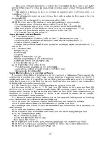 - Estes dois versículos esclarecem o sentido das imprecações de Davi neste e em outros
Salmos. Antes de pedir a justiça de Deus, ele já procurava ajudar os seus inimigos (veja Mateus
5:44-45)
- Não obstante a bondade de Davi, os inimigos se alegraram com o sofrimento dele, e o
maltrataram (15-16)
- Não conseguindo ajudar os seus inimigos, Davi pede a justiça de Deus para o livrar da
perseguição (17)
- Confiante de seu livramento, o salmista adora a Deus (18)
19-28: Davi quer que os fiéis se alegrem e que os ímpios fiquem envergonhados
- Ele não quer que os inimigos se alegrem pelo sofrimento dele (19)
- Esses inimigos não querem a paz nem o bem para os servos de Deus (20-21)
- Davi apela a Deus, pedindo julgamento justo entre ele e os seus inimigos (22-26)
- Ele quer que Deus abençoe aqueles que apóiam a justiça dele (27)
- Ele louvará a Deus por sua justiça (28)
Salmo 36: Deus Contra os Ímpios
1-4: O caráter dos injustos
- São guiados pela voz do pecado, e não por Deus (1; veja Romanos 8:5-6)
- Acreditam que o pecado pode ser escondido, e que não trará conseqüências (2)
- Falam e praticam a malícia (3)
- Sempre, até quando se deitam à noite, pensam no pecado (4). Veja o contraste em 6:6; 1:2;
119:62; etc.
5-9: O caráter de Deus
Benignidade (5)
Fidelidade (5)
Justiça (6)
Poder para preservar a vida (6)
Preciosa benignidade para com os homens (7)
Sustenta os homens com abundância (8)
A fonte da vida e da luz (9)
10-12: O salmista pede a justiça divina
- Pede benignidade e justiça para com os fiéis (10)
- Apela a Deus, pedindo proteção contra os malfeitores (11)
- Os ímpios são derrotados (12)
Salmo 37: Como Encarar a Injustiça no Mundo
A mensagem deste Salmo é semelhante à de livros como Jó e Habacuque. Mesmo quando não
entendemos a injustiça que existe neste mundo, podemos e devemos esperar no Senhor. A
prosperidade dos ímpios é temporária, mas os íntegros permanecerão para sempre. A mensagem
deste Salmo ajuda o servo de Deus ficar livre das doutrinas falsas que sugerem que os seguidores
de Cristo serão abençoados materialmente
1-2: Não devemos sentir inveja dos ímpios prósperos, porque a justiça virá
3-6: Devemos confiar no Senhor (3, 5), fazer bem (3), habitar na terra dada por Deus (3),
alimentar-nos da verdade (3), agradar-nos do Senhor (4) e entregar o nosso caminho a ele (5).
Fazendo assim, teremos certeza de sermos abençoados por Deus (5-6). Medite especialmente no
significado do versículo 4: “Agrada-te do Senhor, e ele satisfará os desejos do teu coração.”
Devemos desenvolver a mente espiritual!
7-11: Devemos esperar no Senhor, sabendo que ele nos abençoará. Não devemos nos irritar por
causa das injustiças temporárias que existem nessa vida
12-15: Os ímpios não intimidam o Senhor. Serão destruídos pela sua própria maldade
16-20: É melhor ser um pobre que confia em Deus do que ser rico e ímpio
21: A diferença entre o ímpio e o justo se manifesta no seu procedimento. Um é desonesto, e o
outro generoso
22-26: Deus não deixará os justos desamparados
27-29: O Salmista apela aos homens a deixarem o mal para serem abençoados por Deus
30-31: As características do justo:
Fala a sabedoria e a justiça (30)
Guarda a lei de Deus no coração (31)
Seus passos não vacilam (31)
32-34: O perverso tenta matar o justo, mas Deus protege os fiéis e extermina os ímpios
35-38: Mesmo os ímpios que se exaltam perecerão. Os homens de paz serão estabelecidos
39-40: Deus salva aqueles que buscam refúgio nele
- 15 -
 
