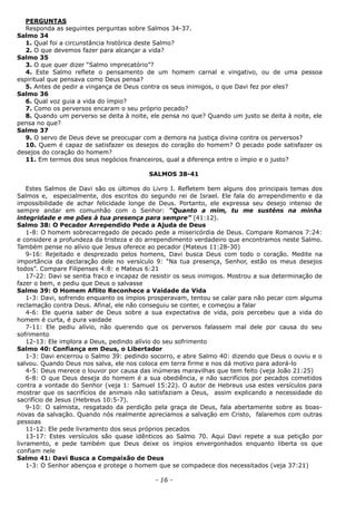 PERGUNTAS
Responda as seguintes perguntas sobre Salmos 34-37.
Salmo 34
1. Qual foi a circunstância histórica deste Salmo?
2. O que devemos fazer para alcançar a vida?
Salmo 35
3. O que quer dizer “Salmo imprecatório”?
4. Este Salmo reflete o pensamento de um homem carnal e vingativo, ou de uma pessoa
espiritual que pensava como Deus pensa?
5. Antes de pedir a vingança de Deus contra os seus inimigos, o que Davi fez por eles?
Salmo 36
6. Qual voz guia a vida do ímpio?
7. Como os perversos encaram o seu próprio pecado?
8. Quando um perverso se deita à noite, ele pensa no que? Quando um justo se deita à noite, ele
pensa no que?
Salmo 37
9. O servo de Deus deve se preocupar com a demora na justiça divina contra os perversos?
10. Quem é capaz de satisfazer os desejos do coração do homem? O pecado pode satisfazer os
desejos do coração do homem?
11. Em termos dos seus negócios financeiros, qual a diferença entre o ímpio e o justo?
SALMOS 38-41
Estes Salmos de Davi são os últimos do Livro I. Refletem bem alguns dos principais temas dos
Salmos e, especialmente, dos escritos do segundo rei de Israel. Ele fala do arrependimento e da
impossibilidade de achar felicidade longe de Deus. Portanto, ele expressa seu desejo intenso de
sempre andar em comunhão com o Senhor: “Quanto a mim, tu me susténs na minha
integridade e me pões à tua presença para sempre” (41:12).
Salmo 38: O Pecador Arrependido Pede a Ajuda de Deus
1-8: O homem sobrecarregado de pecado pede a misericórdia de Deus. Compare Romanos 7:24:
e considere a profundeza da tristeza e do arrependimento verdadeiro que encontramos neste Salmo.
Também pense no alívio que Jesus oferece ao pecador (Mateus 11:28-30)
9-16: Rejeitado e desprezado pelos homens, Davi busca Deus com todo o coração. Medite na
importância da declaração dele no versículo 9: “Na tua presença, Senhor, estão os meus desejos
todos”. Compare Filipenses 4:8: e Mateus 6:21
17-22: Davi se sentia fraco e incapaz de resistir os seus inimigos. Mostrou a sua determinação de
fazer o bem, e pediu que Deus o salvasse
Salmo 39: O Homem Aflito Reconhece a Vaidade da Vida
1-3: Davi, sofrendo enquanto os ímpios prosperavam, tentou se calar para não pecar com alguma
reclamação contra Deus. Afinal, ele não conseguiu se conter, e começou a falar
4-6: Ele queria saber de Deus sobre a sua expectativa de vida, pois percebeu que a vida do
homem é curta, é pura vaidade
7-11: Ele pediu alívio, não querendo que os perversos falassem mal dele por causa do seu
sofrimento
12-13: Ele implora a Deus, pedindo alívio do seu sofrimento
Salmo 40: Confiança em Deus, o Libertador
1-3: Davi encerrou o Salmo 39: pedindo socorro, e abre Salmo 40: dizendo que Deus o ouviu e o
salvou. Quando Deus nos salva, ele nos coloca em terra firme e nos dá motivo para adorá-lo
4-5: Deus merece o louvor por causa das inúmeras maravilhas que tem feito (veja João 21:25)
6-8: O que Deus deseja do homem é a sua obediência, e não sacrifícios por pecados cometidos
contra a vontade do Senhor (veja 1: Samuel 15:22). O autor de Hebreus usa estes versículos para
mostrar que os sacrifícios de animais não satisfaziam a Deus, assim explicando a necessidade do
sacrifício de Jesus (Hebreus 10:5-7).
9-10: O salmista, resgatado da perdição pela graça de Deus, fala abertamente sobre as boas-
novas da salvação. Quando nós realmente apreciamos a salvação em Cristo, falaremos com outras
pessoas
11-12: Ele pede livramento dos seus próprios pecados
13-17: Estes versículos são quase idênticos ao Salmo 70. Aqui Davi repete a sua petição por
livramento, e pede também que Deus deixe os ímpios envergonhados enquanto liberta os que
confiam nele
Salmo 41: Davi Busca a Compaixão de Deus
1-3: O Senhor abençoa e protege o homem que se compadece dos necessitados (veja 37:21)
- 16 -
 