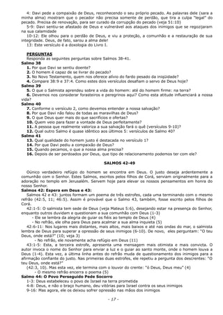 4: Davi pede a compaixão de Deus, reconhecendo o seu próprio pecado. As palavras dele (sara a
minha alma) mostram que o pecador não precisa somente de perdão, que tira a culpa “legal” do
pecado. Precisa de renovação, para ser curado da corrupção do pecado (veja 51:10)
5-9: Davi sentiu-se afastado de Deus e vulnerável aos ataques dos inimigos que se regozijaram
na sua calamidade
10-12: Ele olhou para o perdão de Deus, e viu a proteção, a comunhão e a restauração de sua
integridade. Deus, de fato, sarou a alma dele!
13: Este versículo é a doxologia do Livro I.
PERGUNTAS
Responda as seguintes perguntas sobre Salmos 38-41.
Salmo 38
1. Por que Davi se sentiu doente?
2. O homem é capaz de se livrar do pecado?
3. No Novo Testamento, quem nos oferece alívio do fardo pesado da iniqüidade?
4. Compare 38:9 e 37:4. Como estes dois versículos desafiam o servo de Deus hoje?
Salmo 39
5. O que o Salmista aprendeu sobre a vida do homem: até do homem firme: na terra?
6. Devemos nos considerar forasteiros e peregrinos aqui? Como esta atitude influenciará a nossa
vida?
Salmo 40
7. Conforme o versículo 2, como devemos entender a nossa salvação?
8. Por que Davi não falou de todas as maravilhas de Deus?
9. O que Deus quer mais do que sacrifícios e ofertas?
10. Quem veio para fazer a vontade de Deus perfeitamente?
11. A pessoa que realmente valoriza a sua salvação fará o quê (versículos 9-10)?
12. Qual outro Salmo é quase idêntico aos últimos 5: versículos de Salmo 40?
Salmo 41
13. Qual qualidade do homem justo é destacada no versículo 1?
14. Por que Davi pediu a compaixão de Deus?
15. Quando pecamos, o que a nossa alma precisa?
16. Depois de ser perdoados por Deus, que tipo de relacionamento podemos ter com ele?
SALMOS 42-49
Oúnico verdadeiro refúgio do homem se encontra em Deus. O justo deseja ardentemente a
comunhão com o Senhor. Estes Salmos, escritos pelos filhos de Corá, serviam originalmente para a
adoração no templo em Jerusalém. Servem hoje para elevar os nossos pensamentos em honra do
nosso Senhor.
Salmos 42: Espera em Deus e 43:
Salmos 42 e 43: juntos formam um poema de três estrofes, cada uma terminando com o mesmo
refrão (42:5, 11; 46:5). Assim é provável que o Salmo 43, também, fosse escrito pelos filhos de
Corá.
42:1-5: O salmista tem sede de Deus (veja Mateus 5:6), desejando estar na presença do Senhor,
enquanto outros duvidam e questionam a sua comunhão com Deus (1-3)
- Ele se lembra da alegria de guiar os fiéis ao templo de Deus (4)
- No refrão, ele olha para Deus para acalmar a sua alma inquieta (5)
42:6-11: Nos lugares mais distantes, mais altos, mais baixos e até nas ondas do mar, o salmista
lembra de Deus para superar a opressão de seus inimigos (6-10). De novo, eles perguntam: “O teu
Deus, onde está?” (10; veja 3)
- No refrão, ele novamente acha refúgio em Deus (11)
43:1-5: Esta, a terceira estrofe, apresenta uma mensagem mais otimista e mais convicta. O
autor invoca o nome do Senhor para enviar a luz e o guiar ao santo monte, onde o homem louva a
Deus (1-4). Esta vez, a última linha antes do refrão muda de questionamento dos inimigos para a
afirmação confiante do justo. Nas primeiras duas estrofes, ele repetiu a pergunta dos descrentes: “O
teu Deus, onde está?”
(42:3, 10). Mas esta vez, ele termina com o louvor do crente: “ó Deus, Deus meu” (4)
- O mesmo refrão encerra o poema (5)
Salmo 44: O Povo Perseguido Pede Socorro
1-3: Deus estabeleceu o povo de Israel na terra prometida
4-8: Deus, e não o braço humano, deu vitórias para Israel contra os seus inimigos
9-16: Mas agora, ele os deixou sofrer opressão nas mãos dos inimigos
- 17 -
 