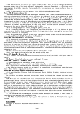 17-22: Mesmo assim, o autor diz que o povo continuou fiel a Deus, e não se entregou à idolatria.
Assim ele sugere que os inocentes sofriam a perseguição. Paulo usa o versículo 22: para falar sobre
a perseguição de cristãos inocentes (Romanos 8:36), num contexto que frisa o auxílio de Deus na
vida dos fiéis
23-26: O Salmo encerra com um pedido a Deus, pedindo salvação da opressão
Salmo 45: O Casamento do Rei
Como freqüentemente acontece em mensagens proféticas, este Salmo evidentemente aplica-se a
dois reis. Provavelmente tenha sido escrito em honra do casamento de um rei de Israel ou de Judá,
e estende a Jesus, conforme a citação em Hebreus 1:8-9. Ao longo da história, têm surgido várias
sugestões em relação à ocasião original do Salmo. Alguns sugerem o casamento de Salomão com a
filha do Faraó (1: Reis 3:1), ou de Salomão com uma princesa sidônia (veja 1: Reis 11:1-5). Outros
sugerem o casamento de Acabe com Jezabel (1: Reis 16:31). Ainda outros acham mais provável o
casamento de Jeorão, um descendente de Davi, com Atalia, filha de Acabe e Jezabel e, por isso,
descendente dos reis de Sidom (2: Reis 8:16-18, 25-26).
1-5: O rei é elogiado por sua beleza, coragem, glória, justiça, etc.
6-9: A citação em Hebreus 1:8-9: claramente aplica os versículos 6: e 7: ao Messias, e serve
para reforçar a doutrina da divindade de Cristo. O rei aparece em toda a sua glória, acompanhado
pela rainha adornada de ouro (8-9)
10-17: A formosa noiva esquece de seu povo e entra no palácio do Rei, onde é abençoada para
sempre (veja Efésios 5:25-27; Apocalipse 19:7-8; 21:2)
Salmo 46: Deus no Meio da Sua Cidade
1-3: O povo confia em Deus para proteção de todo tipo de mal
4-7: Deus está no meio de sua cidade, assim garantindo a segurança do povo. O sentimento
deste Salmo foi abusado por gerações posteriores, até o ponto que Jeremias falou que a presença
do templo no meio de um povo ímpio não daria proteção para ninguém (Jeremias 7:1-15). Da
mesma maneira, muitas pessoas hoje confiam em alguma coisa, talvez alguma imagem ou uma
igreja como garantia da salvação. Nenhuma coisa garantirá a salvação de pessoas que desrespeitam
a palavra de Deus
8-9: Deus mostrou a sua mão forte nas vitórias contra vários povos
10-11: Deus, exaltado entre as nações, é o refúgio do seu povo
Salmo 47: Deus É o Grande Rei
1-4: O salmista convida os homens a louvarem o tremendo Deus que exaltou o seu povo sobre as
nações
5-9: Deus, o Rei de toda a terra, merece a adoração de todos
Salmo 48: Louvor na Cidade de Deus
1-3: Deus é exaltado na sua cidade, no seu santo monte
4-8: Deus estabelece o seu poder em sua cidade, e espalha os reis inimigos
9-11: Onde ouve-se o nome de Deus, ele merece adoração por sua perfeita justiça
12-14: Sião (o monte do templo em Jerusalém) foi estabelecido e mantido pelo poder de Deus.
Ele é o Deus eterno e o guia para sempre
Salmo 49: A Vaidade da Vida do Homem Materialista
1-4: O salmista (dos filhos de Corá) introduz este Salmo didático dirigido a todos os homens,
ricos e pobres
5-6: O servo do Senhor não tem motivo para temer os ímpios que confiam nos seus bens
materiais
7-14: A riqueza não salva! Ninguém pode ser remido com dinheiro. Todos morrerão e deixarão os
seus bens para outros. Os ricos se dedicam ao acúmulo de bens, ou ao desejo de deixar algum tipo
de memorial para o futuro, mas o próprio homem morre como um animal. Obs.: Alguns grupos
religiosos usam trechos como este, especialmente versículos como 12: e 20, para defender
doutrinas de aniquilamento dos ímpios. Devemos lembrar que os Salmos usam linguagem poética e
que freqüentemente falam do ponto de vista terrestre. Da mesma maneira que alguém poderia
sugerir que a morte traz destruição total, este Salmo também fala de “habitar” na sepultura (14) e
de estar com os pais (já mortos) num lugar de trevas (19). Este Salmo não ensina o aniquilamento
dos perversos.
15: Em contraste com os perversos, que não acham redenção nas riquezas, o justo confia na
redenção divina, sabendo que estará com Deus
16-20: Não devemos temer os ímpios, pois não vencerão a morte. A “vitória” deles é pura
vaidade.
PERGUNTAS
Responda as seguintes perguntas sobre Salmos 42: 49.
Salmo 42
- 18 -
 