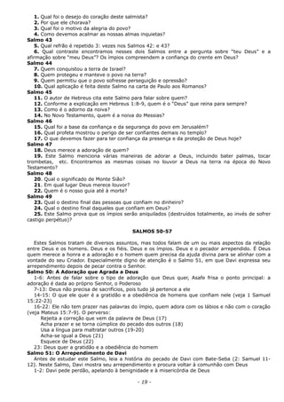 1. Qual foi o desejo do coração deste salmista?
2. Por que ele chorava?
3. Qual foi o motivo da alegria do povo?
4. Como devemos acalmar as nossas almas inquietas?
Salmo 43
5. Qual refrão é repetido 3: vezes nos Salmos 42: e 43?
6. Qual contraste encontramos nesses dois Salmos entre a pergunta sobre “teu Deus” e a
afirmação sobre “meu Deus”? Os ímpios compreendem a confiança do crente em Deus?
Salmo 44
7. Quem conquistou a terra de Israel?
8. Quem protegeu e manteve o povo na terra?
9. Quem permitiu que o povo sofresse perseguição e opressão?
10. Qual aplicação é feita deste Salmo na carta de Paulo aos Romanos?
Salmo 45
11. O autor de Hebreus cita este Salmo para falar sobre quem?
12. Conforme a explicação em Hebreus 1:8-9, quem é o “Deus” que reina para sempre?
13. Como é o adorno da noiva?
14. No Novo Testamento, quem é a noiva do Messias?
Salmo 46
15. Qual foi a base da confiança e da segurança do povo em Jerusalém?
16. Qual profeta mostrou o perigo de ser confiantes demais no templo?
17. O que devemos fazer para ter confiança da presença e da proteção de Deus hoje?
Salmo 47
18. Deus merece a adoração de quem?
19. Este Salmo menciona várias maneiras de adorar a Deus, incluindo bater palmas, tocar
trombetas, etc. Encontramos as mesmas coisas no louvor a Deus na terra na época do Novo
Testamento?
Salmo 48
20. Qual o significado de Monte Sião?
21. Em qual lugar Deus merece louvor?
22. Quem é o nosso guia até à morte?
Salmo 49
23. Qual o destino final das pessoas que confiam no dinheiro?
24. Qual o destino final daqueles que confiam em Deus?
25. Este Salmo prova que os ímpios serão aniquilados (destruídos totalmente, ao invés de sofrer
castigo perpétuo)?
SALMOS 50-57
Estes Salmos tratam de diversos assuntos, mas todos falam de um ou mais aspectos da relação
entre Deus e os homens. Deus e os fiéis. Deus e os ímpios. Deus e o pecador arrependido. É Deus
quem merece a honra e a adoração e o homem quem precisa da ajuda divina para se alinhar com a
vontade do seu Criador. Especialmente digno de atenção é o Salmo 51, em que Davi expressa seu
arrependimento depois de pecar contra o Senhor.
Salmo 50: A Adoração que Agrada a Deus
1-6: Antes de falar sobre o tipo de adoração que Deus quer, Asafe frisa o ponto principal: a
adoração é dada ao próprio Senhor, o Poderoso
7-13: Deus não precisa de sacrifícios, pois tudo já pertence a ele
14-15: O que ele quer é a gratidão e a obediência de homens que confiam nele (veja 1 Samuel
15:22-23)
16-22: Ele não tem prazer nas palavras do ímpio, quem adora com os lábios e não com o coração
(veja Mateus 15:7-9). O perverso:
Rejeita a correção que vem da palavra de Deus (17)
Acha prazer e se torna cúmplice do pecado dos outros (18)
Usa a língua para maltratar outros (19-20)
Acha-se igual a Deus (21)
Esquece de Deus (22)
23: Deus quer a gratidão e a obediência do homem
Salmo 51: O Arrependimento de Davi
Antes de estudar este Salmo, leia a história do pecado de Davi com Bate-Seba (2: Samuel 11-
12). Neste Salmo, Davi mostra seu arrependimento e procura voltar à comunhão com Deus
1-2: Davi pede perdão, apelando à benignidade e à misericórdia de Deus
- 19 -
 