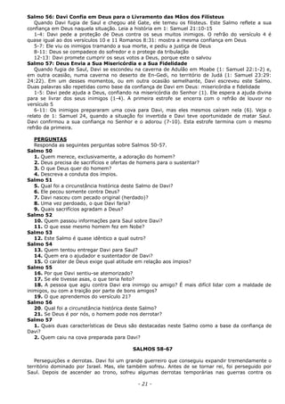 Salmo 56: Davi Confia em Deus para o Livramento das Mãos dos Filisteus
Quando Davi fugia de Saul e chegou até Gate, ele temeu os filisteus. Este Salmo reflete a sua
confiança em Deus naquela situação. Leia a história em 1: Samuel 21:10-15
1-4: Davi pede a proteção de Deus contra os seus muitos inimigos. O refrão do versículo 4 é
quase igual ao dos versículos 10 e 11 Romanos 8:31: mostra a mesma confiança em Deus
5-7: Ele viu os inimigos tramando a sua morte, e pediu a justiça de Deus
8-11: Deus se compadece do sofredor e o protege da tribulação
12-13: Davi promete cumprir os seus votos a Deus, porque este o salvou
Salmo 57: Deus Envia a Sua Misericórdia e a Sua Fidelidade
Quando fugia de Saul, Davi se escondeu na caverna de Adulão em Moabe (1: Samuel 22:1-2) e,
em outra ocasião, numa caverna no deserto de En-Gedi, no território de Judá (1: Samuel 23:29:
24:22). Em um desses momentos, ou em outra ocasião semelhante, Davi escreveu este Salmo.
Duas palavras são repetidas como base da confiança de Davi em Deus: misericórdia e fidelidade
1-5: Davi pede ajuda a Deus, confiando na misericórdia do Senhor (1). Ele espera a ajuda divina
para se livrar dos seus inimigos (1-4). A primeira estrofe se encerra com o refrão de louvor no
versículo 5
6-11: Os inimigos prepararam uma cova para Davi, mas eles mesmos caíram nela (6). Veja o
relato de 1: Samuel 24, quando a situação foi invertida e Davi teve oportunidade de matar Saul.
Davi confirmou a sua confiança no Senhor e o adorou (7-10). Esta estrofe termina com o mesmo
refrão da primeira.
PERGUNTAS
Responda as seguintes perguntas sobre Salmos 50-57.
Salmo 50
1. Quem merece, exclusivamente, a adoração do homem?
2. Deus precisa de sacrifícios e ofertas de homens para o sustentar?
3. O que Deus quer do homem?
4. Descreva a conduta dos ímpios.
Salmo 51
5. Qual foi a circunstância histórica deste Salmo de Davi?
6. Ele pecou somente contra Deus?
7. Davi nasceu com pecado original (herdado)?
8. Uma vez perdoado, o que Davi faria?
9. Quais sacrifícios agradam a Deus?
Salmo 52
10. Quem passou informações para Saul sobre Davi?
11. O que esse mesmo homem fez em Nobe?
Salmo 53
12. Este Salmo é quase idêntico a qual outro?
Salmo 54
13. Quem tentou entregar Davi para Saul?
14. Quem era o ajudador e sustentador de Davi?
15. O caráter de Deus exige qual atitude em relação aos ímpios?
Salmo 55
16. Por que Davi sentiu-se atemorizado?
17. Se ele tivesse asas, o que teria feito?
18. A pessoa que agiu contra Davi era inimigo ou amigo? É mais difícil lidar com a maldade de
inimigos, ou com a traição por parte de bons amigos?
19. O que aprendemos do versículo 21?
Salmo 56
20. Qual foi a circunstância histórica deste Salmo?
21. Se Deus é por nós, o homem pode nos derrotar?
Salmo 57
1. Quais duas características de Deus são destacadas neste Salmo como a base da confiança de
Davi?
2. Quem caiu na cova preparada para Davi?
SALMOS 58-67
Perseguições e derrotas. Davi foi um grande guerreiro que conseguiu expandir tremendamente o
território dominado por Israel. Mas, ele também sofreu. Antes de se tornar rei, foi perseguido por
Saul. Depois de ascender ao trono, sofreu algumas derrotas temporárias nas guerras contra os
- 21 -
 