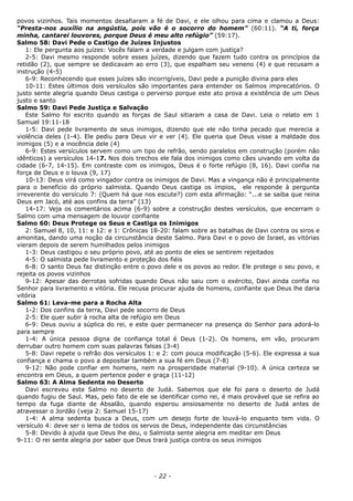 povos vizinhos. Tais momentos desafiaram a fé de Davi, e ele olhou para cima e clamou a Deus:
“Presta-nos auxílio na angústia, pois vão é o socorro do homem” (60:11). “A ti, força
minha, cantarei louvores, porque Deus é meu alto refúgio” (59:17).
Salmo 58: Davi Pede o Castigo de Juízes Injustos
1: Ele pergunta aos juízes: Vocês falam a verdade e julgam com justiça?
2-5: Davi mesmo responde sobre esses juízes, dizendo que fazem tudo contra os princípios da
retidão (2), que sempre se dedicavam ao erro (3), que espalham seu veneno (4) e que recusam a
instrução (4-5)
6-9: Reconhecendo que esses juízes são incorrigíveis, Davi pede a punição divina para eles
10-11: Estes últimos dois versículos são importantes para entender os Salmos imprecatórios. O
justo sente alegria quando Deus castiga o perverso porque este ato prova a existência de um Deus
justo e santo
Salmo 59: Davi Pede Justiça e Salvação
Este Salmo foi escrito quando as forças de Saul sitiaram a casa de Davi. Leia o relato em 1
Samuel 19:11-18
1-5: Davi pede livramento de seus inimigos, dizendo que ele não tinha pecado que merecia a
violência deles (1-4). Ele pediu para Deus vir e ver (4). Ele queria que Deus visse a maldade dos
inimigos (5) e a inocência dele (4)
6-9: Estes versículos servem como um tipo de refrão, sendo paralelos em construção (porém não
idênticos) a versículos 14-17. Nos dois trechos ele fala dos inimigos como cães uivando em volta da
cidade (6-7, 14-15). Em contraste com os inimigos, Deus é o forte refúgio (8, 16). Davi confia na
força de Deus e o louva (9, 17)
10-13: Deus virá como vingador contra os inimigos de Davi. Mas a vingança não é principalmente
para o benefício do próprio salmista. Quando Deus castiga os ímpios, ele responde à pergunta
irreverente do versículo 7: (Quem há que nos escute?) com esta afirmação: “...e se saiba que reina
Deus em Jacó, até aos confins da terra” (13)
14-17: Veja os comentários acima (6-9) sobre a construção destes versículos, que encerram o
Salmo com uma mensagem de louvor confiante
Salmo 60: Deus Protege os Seus e Castiga os Inimigos
2: Samuel 8, 10, 11: e 12: e 1: Crônicas 18-20: falam sobre as batalhas de Davi contra os siros e
amonitas, dando uma noção da circunstância deste Salmo. Para Davi e o povo de Israel, as vitórias
vieram depois de serem humilhados pelos inimigos
1-3: Deus castigou o seu próprio povo, até ao ponto de eles se sentirem rejeitados
4-5: O salmista pede livramento e proteção dos fiéis
6-8: O santo Deus faz distinção entre o povo dele e os povos ao redor. Ele protege o seu povo, e
rejeita os povos vizinhos
9-12: Apesar das derrotas sofridas quando Deus não saiu com o exército, Davi ainda confia no
Senhor para livramento e vitória. Ele recusa procurar ajuda de homens, confiante que Deus lhe daria
vitória
Salmo 61: Leva-me para a Rocha Alta
1-2: Dos confins da terra, Davi pede socorro de Deus
2-5: Ele quer subir à rocha alta de refúgio em Deus
6-9: Deus ouviu a súplica do rei, e este quer permanecer na presença do Senhor para adorá-lo
para sempre
1-4: A única pessoa digna de confiança total é Deus (1-2). Os homens, em vão, procuram
derrubar outro homem com suas palavras falsas (3-4)
5-8: Davi repete o refrão dos versículos 1: e 2: com pouca modificação (5-6). Ele expressa a sua
confiança e chama o povo a depositar também a sua fé em Deus (7-8)
9-12: Não pode confiar em homens, nem na prosperidade material (9-10). A única certeza se
encontra em Deus, a quem pertence poder e graça (11-12)
Salmo 63: A Alma Sedenta no Deserto
Davi escreveu este Salmo no deserto de Judá. Sabemos que ele foi para o deserto de Judá
quando fugiu de Saul. Mas, pelo fato de ele se identificar como rei, é mais provável que se refira ao
tempo da fuga diante de Absalão, quando esperou ansiosamente no deserto de Judá antes de
atravessar o Jordão (veja 2: Samuel 15-17)
1-4: A alma sedenta busca a Deus, com um desejo forte de louvá-lo enquanto tem vida. O
versículo 4: deve ser o lema de todos os servos de Deus, independente das circunstâncias
5-8: Devido à ajuda que Deus lhe deu, o Salmista sente alegria em meditar em Deus
9-11: O rei sente alegria por saber que Deus trará justiça contra os seus inimigos
- 22 -
 
