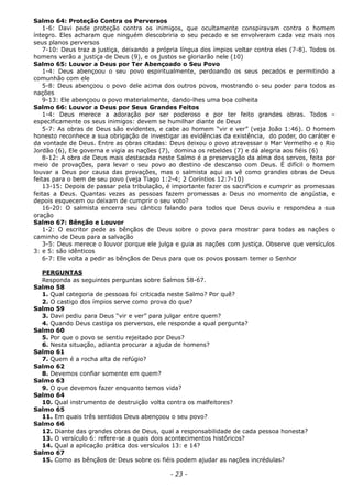Salmo 64: Proteção Contra os Perversos
1-6: Davi pede proteção contra os inimigos, que ocultamente conspiravam contra o homem
íntegro. Eles acharam que ninguém descobriria o seu pecado e se envolveram cada vez mais nos
seus planos perversos
7-10: Deus traz a justiça, deixando a própria língua dos ímpios voltar contra eles (7-8). Todos os
homens verão a justiça de Deus (9), e os justos se gloriarão nele (10)
Salmo 65: Louvor a Deus por Ter Abençoado o Seu Povo
1-4: Deus abençoou o seu povo espiritualmente, perdoando os seus pecados e permitindo a
comunhão com ele
5-8: Deus abençoou o povo dele acima dos outros povos, mostrando o seu poder para todos as
nações
9-13: Ele abençoou o povo materialmente, dando-lhes uma boa colheita
Salmo 66: Louvor a Deus por Seus Grandes Feitos
1-4: Deus merece a adoração por ser poderoso e por ter feito grandes obras. Todos –
especificamente os seus inimigos: devem se humilhar diante de Deus
5-7: As obras de Deus são evidentes, e cabe ao homem “vir e ver” (veja João 1:46). O homem
honesto reconhece a sua obrigação de investigar as evidências da existência, do poder, do caráter e
da vontade de Deus. Entre as obras citadas: Deus deixou o povo atravessar o Mar Vermelho e o Rio
Jordão (6), Ele governa e vigia as nações (7), domina os rebeldes (7) e dá alegria aos fiéis (6)
8-12: A obra de Deus mais destacada neste Salmo é a preservação da alma dos servos, feita por
meio de provações, para levar o seu povo ao destino de descanso com Deus. É difícil o homem
louvar a Deus por causa das provações, mas o salmista aqui as vê como grandes obras de Deus
feitas para o bem de seu povo (veja Tiago 1:2-4; 2 Coríntios 12:7-10)
13-15: Depois de passar pela tribulação, é importante fazer os sacrifícios e cumprir as promessas
feitas a Deus. Quantas vezes as pessoas fazem promessas a Deus no momento de angústia, e
depois esquecem ou deixam de cumprir o seu voto?
16-20: O salmista encerra seu cântico falando para todos que Deus ouviu e respondeu a sua
oração
Salmo 67: Bênção e Louvor
1-2: O escritor pede as bênçãos de Deus sobre o povo para mostrar para todas as nações o
caminho de Deus para a salvação
3-5: Deus merece o louvor porque ele julga e guia as nações com justiça. Observe que versículos
3: e 5: são idênticos
6-7: Ele volta a pedir as bênçãos de Deus para que os povos possam temer o Senhor
PERGUNTAS
Responda as seguintes perguntas sobre Salmos 58-67.
Salmo 58
1. Qual categoria de pessoas foi criticada neste Salmo? Por quê?
2. O castigo dos ímpios serve como prova do que?
Salmo 59
3. Davi pediu para Deus “vir e ver” para julgar entre quem?
4. Quando Deus castiga os perversos, ele responde a qual pergunta?
Salmo 60
5. Por que o povo se sentiu rejeitado por Deus?
6. Nesta situação, adianta procurar a ajuda de homens?
Salmo 61
7. Quem é a rocha alta de refúgio?
Salmo 62
8. Devemos confiar somente em quem?
Salmo 63
9. O que devemos fazer enquanto temos vida?
Salmo 64
10. Qual instrumento de destruição volta contra os malfeitores?
Salmo 65
11. Em quais três sentidos Deus abençoou o seu povo?
Salmo 66
12. Diante das grandes obras de Deus, qual a responsabilidade de cada pessoa honesta?
13. O versículo 6: refere-se a quais dois acontecimentos históricos?
14. Qual a aplicação prática dos versículos 13: e 14?
Salmo 67
15. Como as bênçãos de Deus sobre os fiéis podem ajudar as nações incrédulas?
- 23 -
 