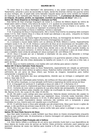 SALMOS 68-72
“O nosso Deus é o Deus libertador.” Ele demonstrou o seu poder constantemente no Velho
Testamento, salvando o povo da escravidão no Egito, dando-lhe diversas vitórias nas guerras contra
os seus inimigos, etc. O papel dele como Salvador naquela época servia como sombra do trabalho
de redenção a ser realizado pelo Messias no Novo Testamento. “...à presença de Deus perecem
os iníquos. Os justos, porém, se regozijam, exultam na presença de Deus” (68:2-3).
Salmo 68: Deus Dispersa os Inimigos e Abençoa os Fiéis
Este Salmo de Davi emprega linguagem de Juízes 5, o cântico de Débora depois da vitória de
Israel sobre Jabim e Sísera. Uma leitura de Juízes 4: e 5: ajudará na compreensão deste Salmo
1-3: Davi pede para Deus se levantar e fazer uma distinção entre os ímpios e os justos. Os
perversos são dispersos, e os justos se regozijam na presença de Deus
4-6: Deus, que protege os fracos e indefesos, merece a adoração
7-10: A presença de Deus é impressionante. Até o monte Sinai tremia na presença dele (compare
Juízes 5:4-5). Este mesmo Deus é o Deus de Israel que abençoa o seu povo, enquanto os ímpios
habitam em terra estéril (veja 6)
11-14: Enquanto os reis ímpios fogem da presença de Deus, as mensageiras do Senhor o louvam
por seus grandes feitos. Observe a palavra feminina (mensageiras) no versículo
11, e compare o louvor deste Salmo com os cânticos de Miriã, Débora e outras. Especialmente
compare Juízes 5:16, 24 15-18: Embora o santuário de Deus já se encontrasse em Jerusalém (29),
aqui Davi o compara ao monte de Basã, provavelmente monte Hermom, do qual deu para vigiar a
terra de Israel. Também refere-se ao monte Sinai, donde veio a voz de Deus quando recebeu os
israelitas como seu povo exclusivo. A vitória de Deus em salvar e preservar o povo de Israel olhava
para o trabalho maior ainda da salvação em Jesus (compare 18: com Efésios 4:8)
19-23: Deus é louvado por ser o Salvador e Libertador do seu povo, não deixando o inimigo
escapar a sua justiça
24-27: Os servos de Deus, músicos, as congregações e os guerreiros adoram a Deus. Benjamim,
Zebulom e Naftali são três tribos destacadas na batalha em Juízes 4: e 5. Judá era a tribo real, a
partir de Davi.
28-35: Deus se mostra poderoso, e as nações vêm com ofertas para adorar o Senhor
Salmo 69: O Servo Sofredor Pede Socorro
Este Salmo é citado várias vezes no Novo Testamento, especialmente em relação ao sofrimento
de Cristo. Nem tudo neste cântico se aplica a Jesus. Podemos melhor entendê-lo como um Salmo do
sofrimento de um servo de Deus (Davi) que fornece as imagens necessárias para melhor
compreender a angústia de Jesus.
1-4: Ele pede livramento dos seus perseguidores, dizendo que os inimigos o castigaram sem
motivo. Veja João 15:25
5: Ao invés de ser maltratado pelos homens, ele confiava em Deus para julgá-lo na sua retidão
6-8: Ele sofreu injustiças, e a sua salvação confirmaria a esperança de outros servos de Deus
9-12: A linguagem do versículo 9: é aplicada a Jesus em João 2:17: e Romanos 15:3
13-18: Ele pede socorro, implorando que Deus responda à sua oração com graça e compaixão
19-21: Comenta de novo sobre a angústia de sua alma diante das perseguições. O versículo 21:
toma um sentido profético pelas citações nos relatos da crucificação de Jesus (veja Mateus 27:34,
48; Marcos 15:23, 36; Lucas 23:36; João 19:28-29)
22-28: Ele pede o justo castigo para seus opressores. Palavras desses versículos são usadas no
Novo Testamento para descrever aqueles que rejeitaram Jesus, incluindo Judas Iscariotes (Atos
1:20) e os judeus incrédulos (Romanos 11:9-10). É difícil aplicar toda a linguagem deste trecho a
Jesus, pois o caráter imprecatório desses versículos não combina com a compaixão e graça
mostradas na cruz, mesmo para com aqueles que o crucificaram
29-33: O salmista louva a Deus pela salvação que ele proporciona. Deus quer louvor e ações de
graças, e não sacrifícios de animais (veja 40:6-8; 51:17; 1: Samuel 15:22-23)
34-36: Pelo fato que Deus o salvou, o servo confia nele para salvar e proteger o seu povo, até
nas gerações futuras
Salmo 70: Davi Pede Socorro de Deus
Aqui Davi pede livramento, e pede também que Deus deixe os ímpios envergonhados enquanto
liberta os que confiam nele. Já encontramos a mesma mensagem em palavras quase idênticas em
Salmo 40:13-17
Salmo 71: O Servo Pede Proteção até à Velhice
1-6: Este Salmo reflete a confiança de um servo que entendia muito bem a sua dependência de
Deus depois de muitos anos de serviço ao Senhor. Estes primeiros versículos usam palavras que
aparecem dezenas de vezes nos Salmos para mostrar a fé em Deus, tais como rocha, refúgio e
fortaleza
- 24 -
 