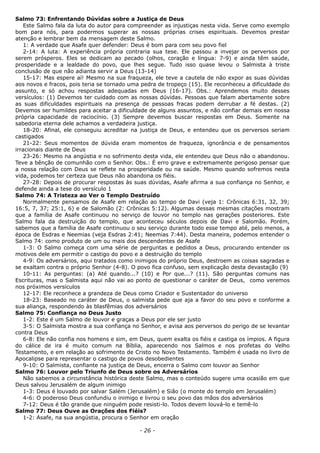 Salmo 73: Enfrentando Dúvidas sobre a Justiça de Deus
Este Salmo fala da luta do autor para compreender as injustiças nesta vida. Serve como exemplo
bom para nós, para podermos superar as nossas próprias crises espirituais. Devemos prestar
atenção e lembrar bem da mensagem deste Salmo.
1: A verdade que Asafe quer defender: Deus é bom para com seu povo fiel
2-14: A luta: A experiência própria contraria sua tese. Ele passou a invejar os perversos por
serem prósperos. Eles se dedicam ao pecado (olhos, coração e língua: 7-9) e ainda têm saúde,
prosperidade e a lealdade do povo, que lhes segue. Tudo isso quase levou o Salmista à triste
conclusão de que não adianta servir a Deus (13-14)
15-17: Mas espere aí! Mesmo na sua fraqueza, ele teve a cautela de não expor as suas dúvidas
aos novos e fracos, pois teria se tornado uma pedra de tropeço (15). Ele reconheceu a dificuldade do
assunto, e só achou respostas adequadas em Deus (16-17). Obs.: Aprendemos muito desses
versículos: (1) Devemos ter cuidado com as nossas dúvidas. Pessoas que falam abertamente sobre
as suas dificuldades espirituais na presença de pessoas fracas podem derrubar a fé destas. (2)
Devemos ser humildes para aceitar a dificuldade de alguns assuntos, e não confiar demais em nossa
própria capacidade de raciocínio. (3) Sempre devemos buscar respostas em Deus. Somente na
sabedoria eterna dele achamos a verdadeira justiça.
18-20: Afinal, ele conseguiu acreditar na justiça de Deus, e entendeu que os perversos seriam
castigados
21-22: Seus momentos de dúvida eram momentos de fraqueza, ignorância e de pensamentos
irracionais diante de Deus
23-26: Mesmo na angústia e no sofrimento desta vida, ele entendeu que Deus não o abandonou.
Teve a bênção de comunhão com o Senhor. Obs.: É erro grave e extremamente perigoso pensar que
a nossa relação com Deus se reflete na prosperidade ou na saúde. Mesmo quando sofremos nesta
vida, podemos ter certeza que Deus não abandona os fiéis.
27-28: Depois de procurar respostas às suas dúvidas, Asafe afirma a sua confiança no Senhor, e
defende ainda a tese do versículo 1
Salmo 74: A Tristeza ao Ver o Templo Destruído
Normalmente pensamos de Asafe em relação ao tempo de Davi (veja 1: Crônicas 6:31, 32, 39;
16:5, 7, 37; 25:1, 6) e de Salomão (2: Crônicas 5:12). Algumas dessas mesmas citações mostram
que a família de Asafe continuou no serviço de louvor no templo nas gerações posteriores. Este
Salmo fala da destruição do templo, que aconteceu séculos depois de Davi e Salomão. Porém,
sabemos que a família de Asafe continuou o seu serviço durante todo esse tempo até, pelo menos, a
época de Esdras e Neemias (veja Esdras 2:41; Neemias 7:44). Desta maneira, podemos entender o
Salmo 74: como produto de um ou mais dos descendentes de Asafe
1-3: O Salmo começa com uma série de perguntas e pedidos a Deus, procurando entender os
motivos dele em permitir o castigo do povo e a destruição do templo
4-9: Os adversários, aqui tratados como inimigos do próprio Deus, destroem as coisas sagradas e
se exaltam contra o próprio Senhor (4-8). O povo fica confuso, sem explicação desta devastação (9)
10-11: As perguntas: (a) Até quando...? (10) e Por que...? (11). São perguntas comuns nas
Escrituras, mas o Salmista aqui não vai ao ponto de questionar o caráter de Deus, como veremos
nos próximos versículos
12-17: Ele reconhece a grandeza de Deus como Criador e Sustentador do universo
18-23: Baseado no caráter de Deus, o salmista pede que aja a favor do seu povo e conforme a
sua aliança, respondendo às blasfêmias dos adversários
Salmo 75: Confiança no Deus Justo
1-2: Este é um Salmo de louvor e graças a Deus por ele ser justo
3-5: O Salmista mostra a sua confiança no Senhor, e avisa aos perversos do perigo de se levantar
contra Deus
6-8: Ele não confia nos homens e sim, em Deus, quem exalta os fiéis e castiga os ímpios. A figura
do cálice de ira é muito comum na Bíblia, aparecendo nos Salmos e nos profetas do Velho
Testamento, e em relação ao sofrimento de Cristo no Novo Testamento. Também é usada no livro de
Apocalipse para representar o castigo de povos desobedientes
9-10: O Salmista, confiante na justiça de Deus, encerra o Salmo com louvor ao Senhor
Salmo 76: Louvor pelo Triunfo de Deus sobre os Adversários
Não sabemos a circunstância histórica deste Salmo, mas o conteúdo sugere uma ocasião em que
Deus salvou Jerusalém de algum inimigo
1-3: Deus é louvado por salvar Salém (Jerusalém) e Sião (o monte do templo em Jerusalém)
4-6: O poderoso Deus confundiu o inimigo e livrou o seu povo das mãos dos adversários
7-12: Deus é tão grande que ninguém pode resisti-lo. Todos devem louvá-lo e temê-lo
Salmo 77: Deus Ouve as Orações dos Fiéis?
1-2: Asafe, na sua angústia, procura o Senhor em oração
- 26 -
 